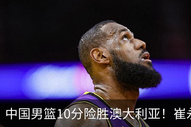 中国男篮10分险胜澳大利亚！崔永熙12分，王俊杰23分，王浩然10分